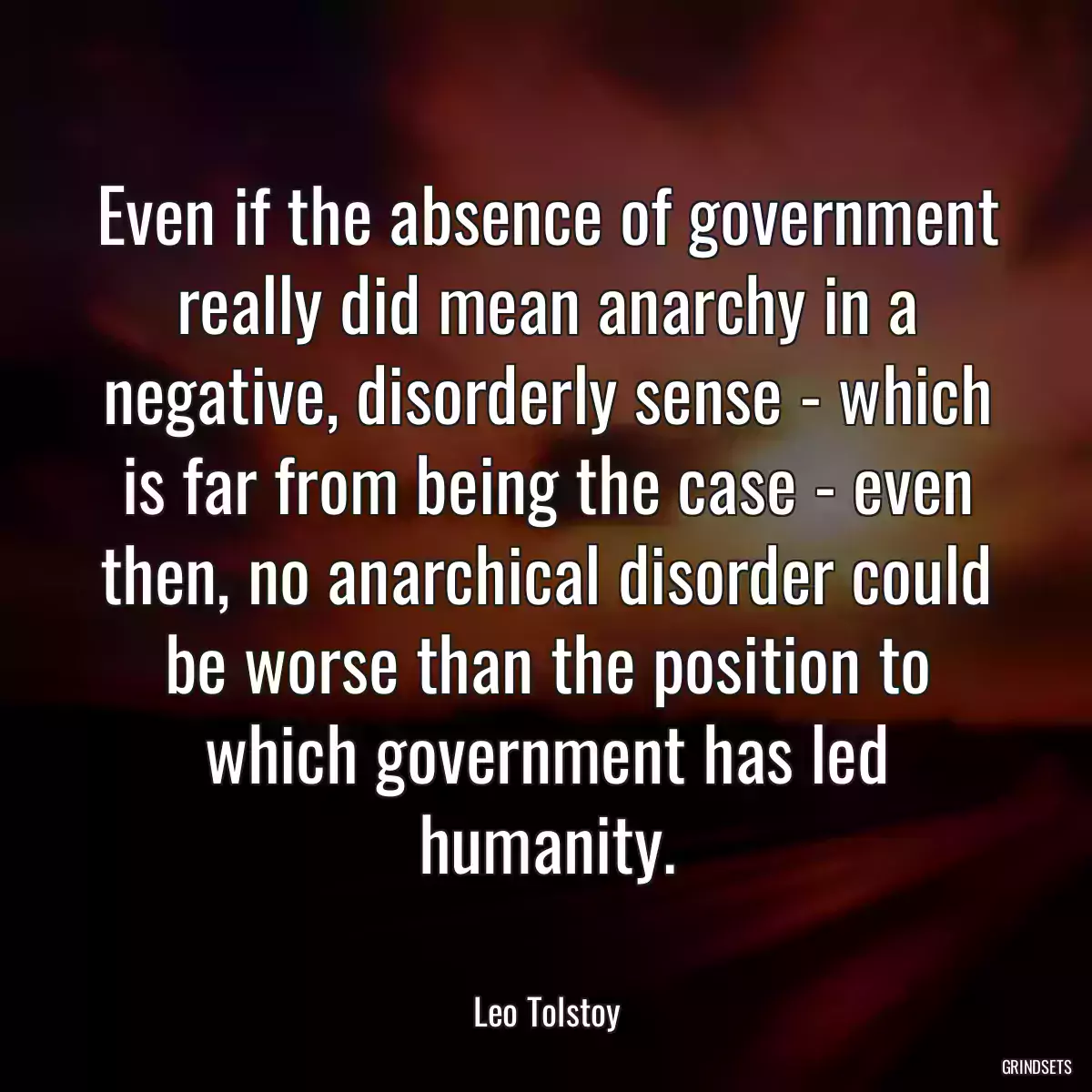 Even if the absence of government really did mean anarchy in a negative, disorderly sense - which is far from being the case - even then, no anarchical disorder could be worse than the position to which government has led humanity.