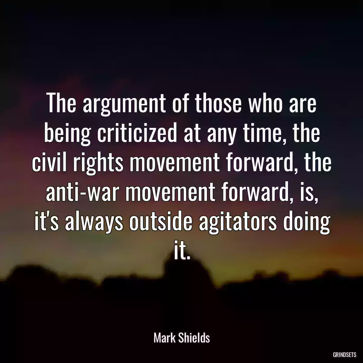 The argument of those who are being criticized at any time, the civil rights movement forward, the anti-war movement forward, is, it\'s always outside agitators doing it.