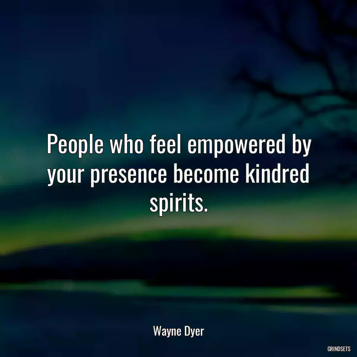 People who feel empowered by your presence become kindred spirits.