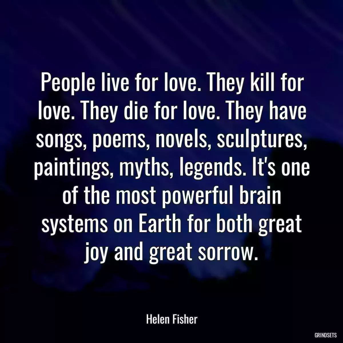 People live for love. They kill for love. They die for love. They have songs, poems, novels, sculptures, paintings, myths, legends. It\'s one of the most powerful brain systems on Earth for both great joy and great sorrow.