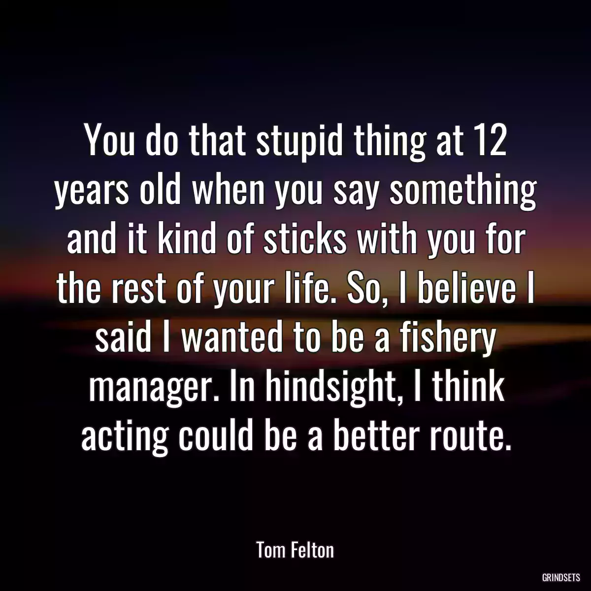 You do that stupid thing at 12 years old when you say something and it kind of sticks with you for the rest of your life. So, I believe I said I wanted to be a fishery manager. In hindsight, I think acting could be a better route.