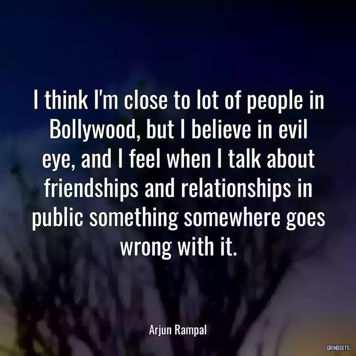 I think I\'m close to lot of people in Bollywood, but I believe in evil eye, and I feel when I talk about friendships and relationships in public something somewhere goes wrong with it.