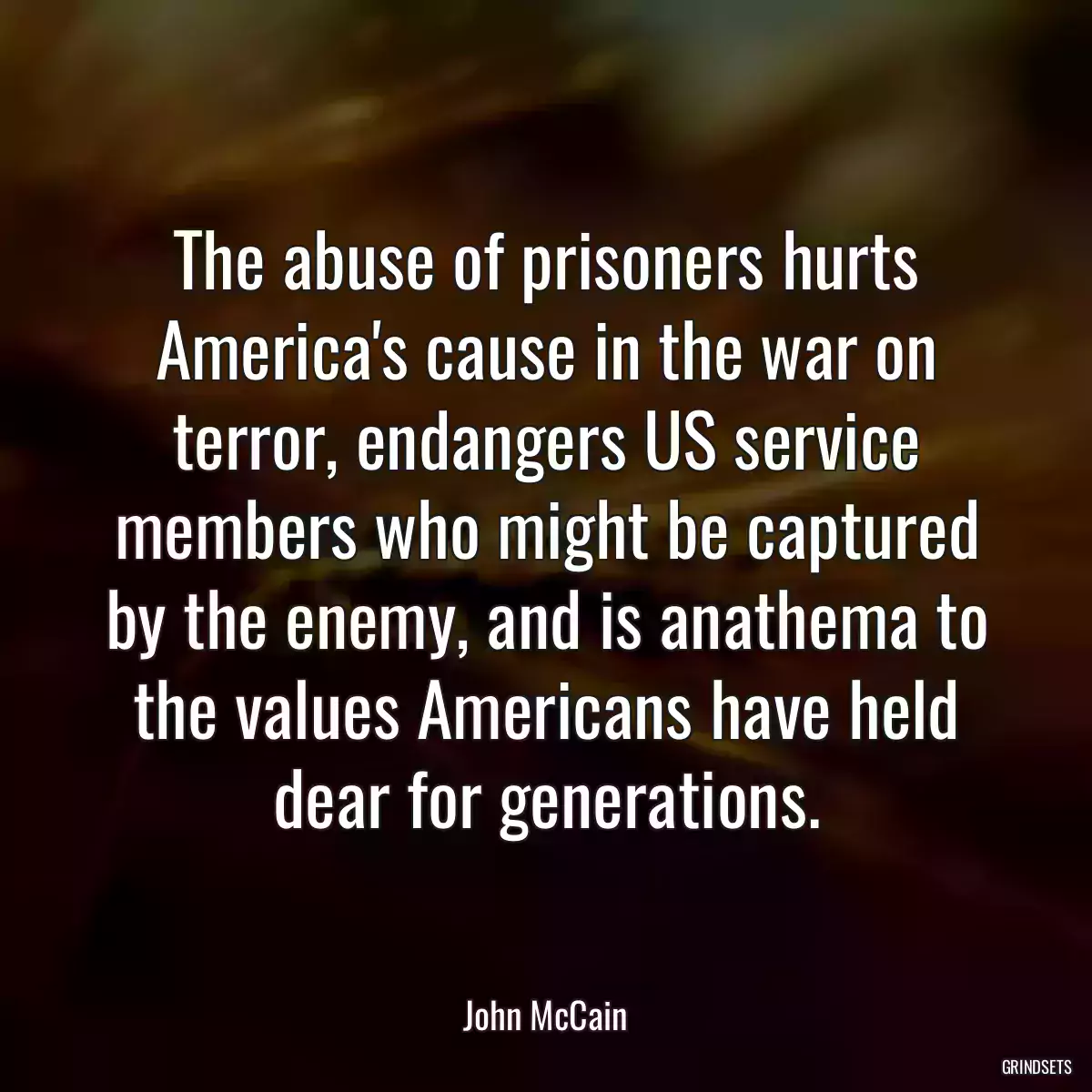 The abuse of prisoners hurts America\'s cause in the war on terror, endangers US service members who might be captured by the enemy, and is anathema to the values Americans have held dear for generations.