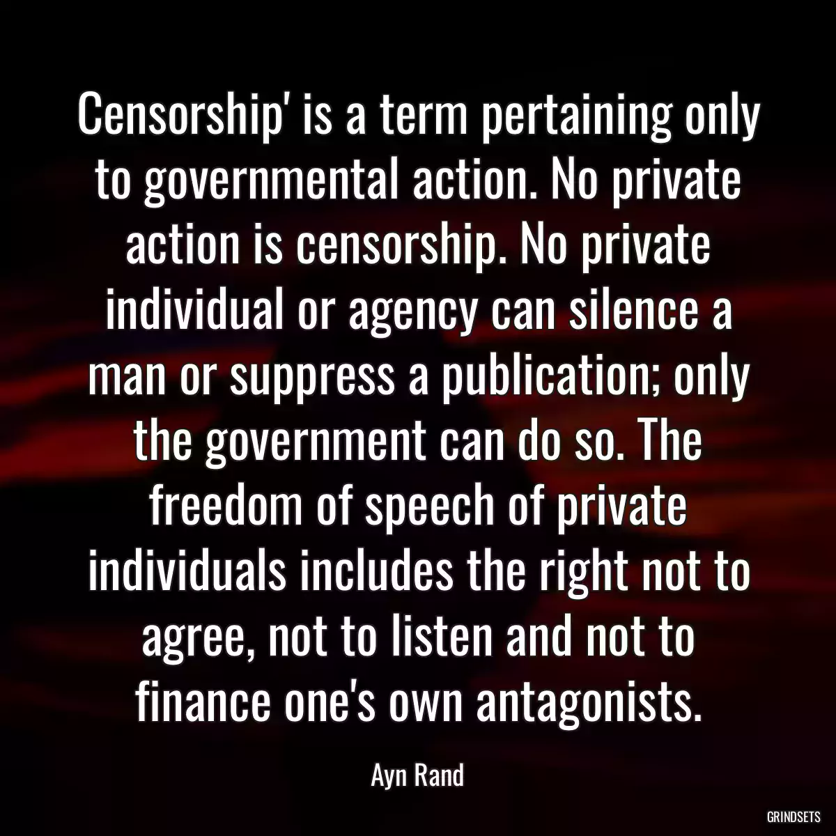 Censorship\' is a term pertaining only to governmental action. No private action is censorship. No private individual or agency can silence a man or suppress a publication; only the government can do so. The freedom of speech of private individuals includes the right not to agree, not to listen and not to finance one\'s own antagonists.