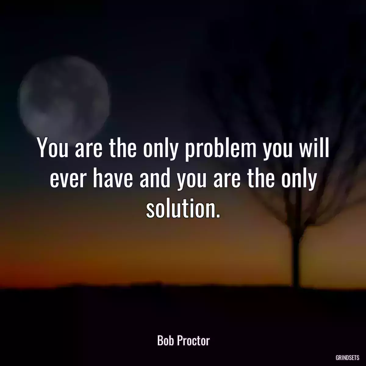 You are the only problem you will ever have and you are the only solution.