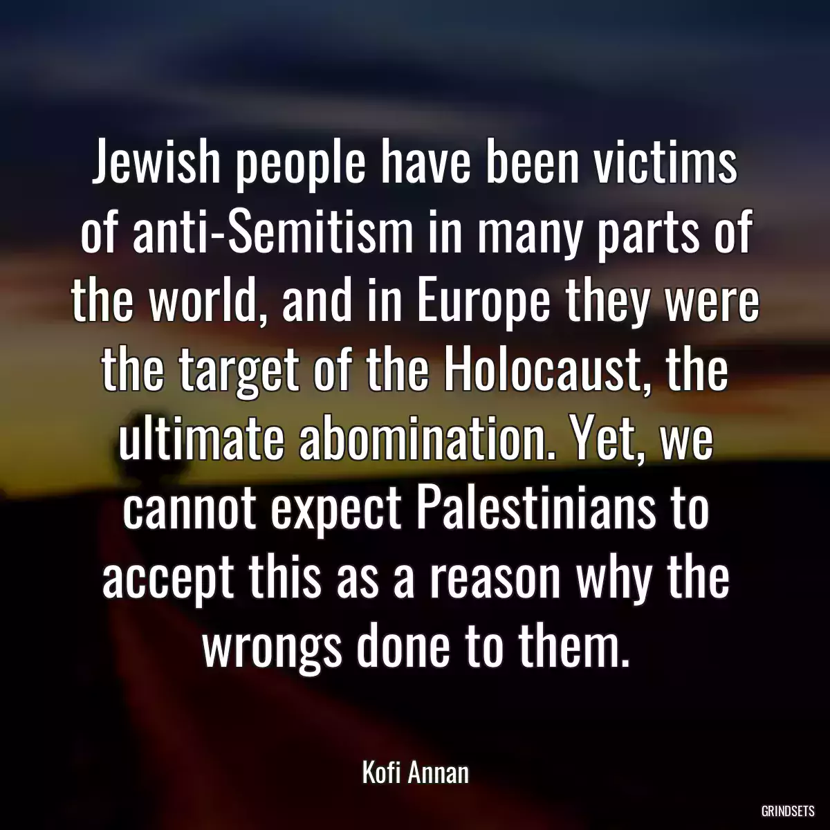 Jewish people have been victims of anti-Semitism in many parts of the world, and in Europe they were the target of the Holocaust, the ultimate abomination. Yet, we cannot expect Palestinians to accept this as a reason why the wrongs done to them.