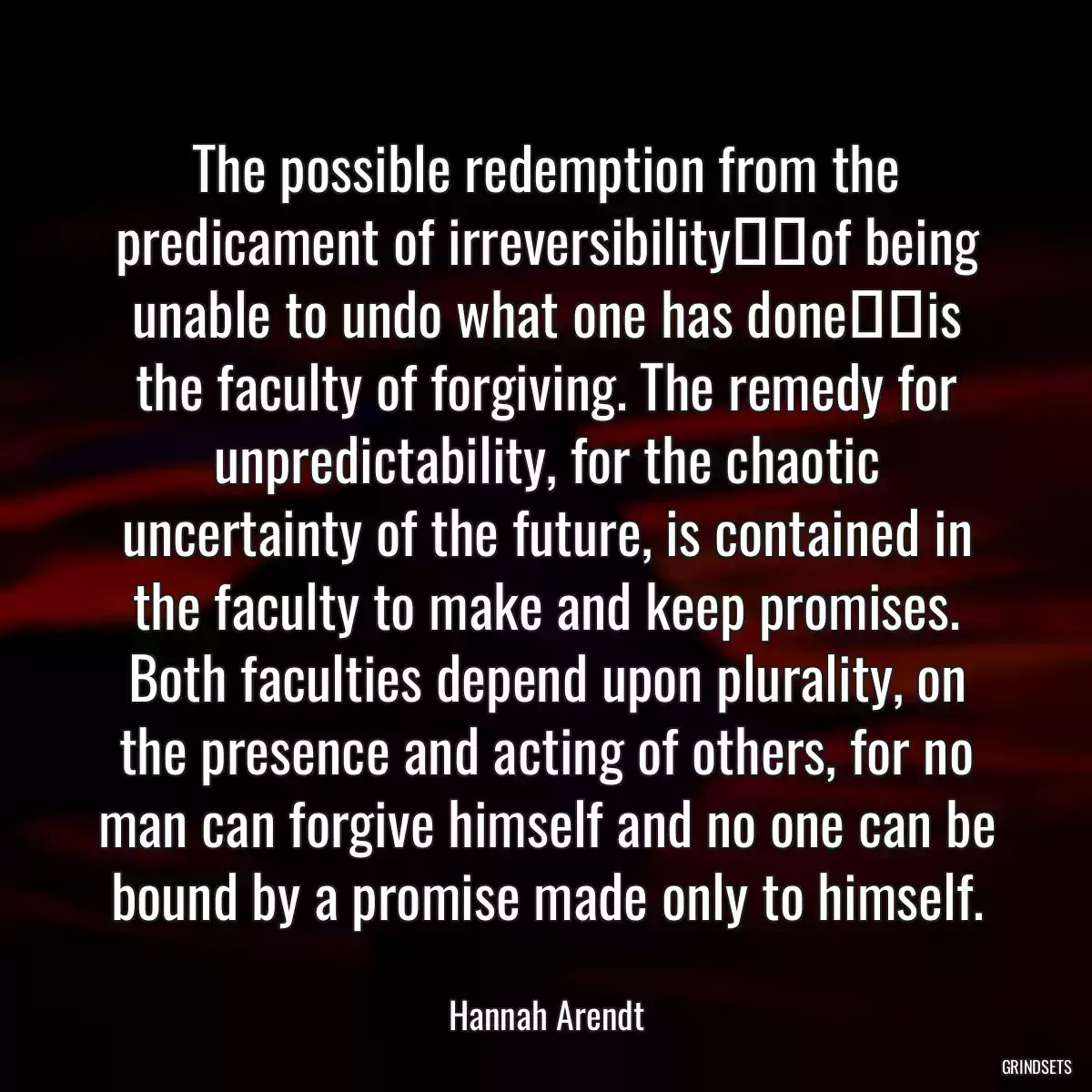 The possible redemption from the predicament of irreversibility──of being unable to undo what one has done──is the faculty of forgiving. The remedy for unpredictability, for the chaotic uncertainty of the future, is contained in the faculty to make and keep promises. Both faculties depend upon plurality, on the presence and acting of others, for no man can forgive himself and no one can be bound by a promise made only to himself.