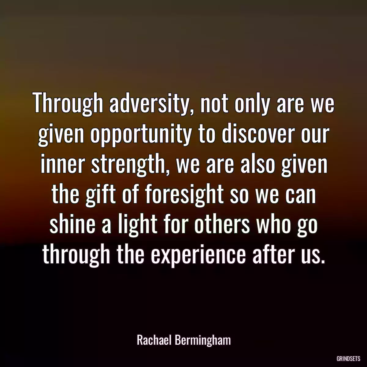 Through adversity, not only are we given opportunity to discover our inner strength, we are also given the gift of foresight so we can shine a light for others who go through the experience after us.