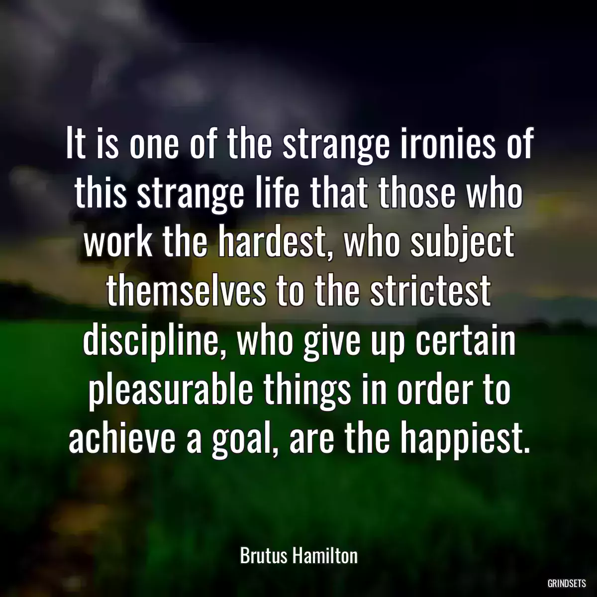 It is one of the strange ironies of this strange life that those who work the hardest, who subject themselves to the strictest discipline, who give up certain pleasurable things in order to achieve a goal, are the happiest.