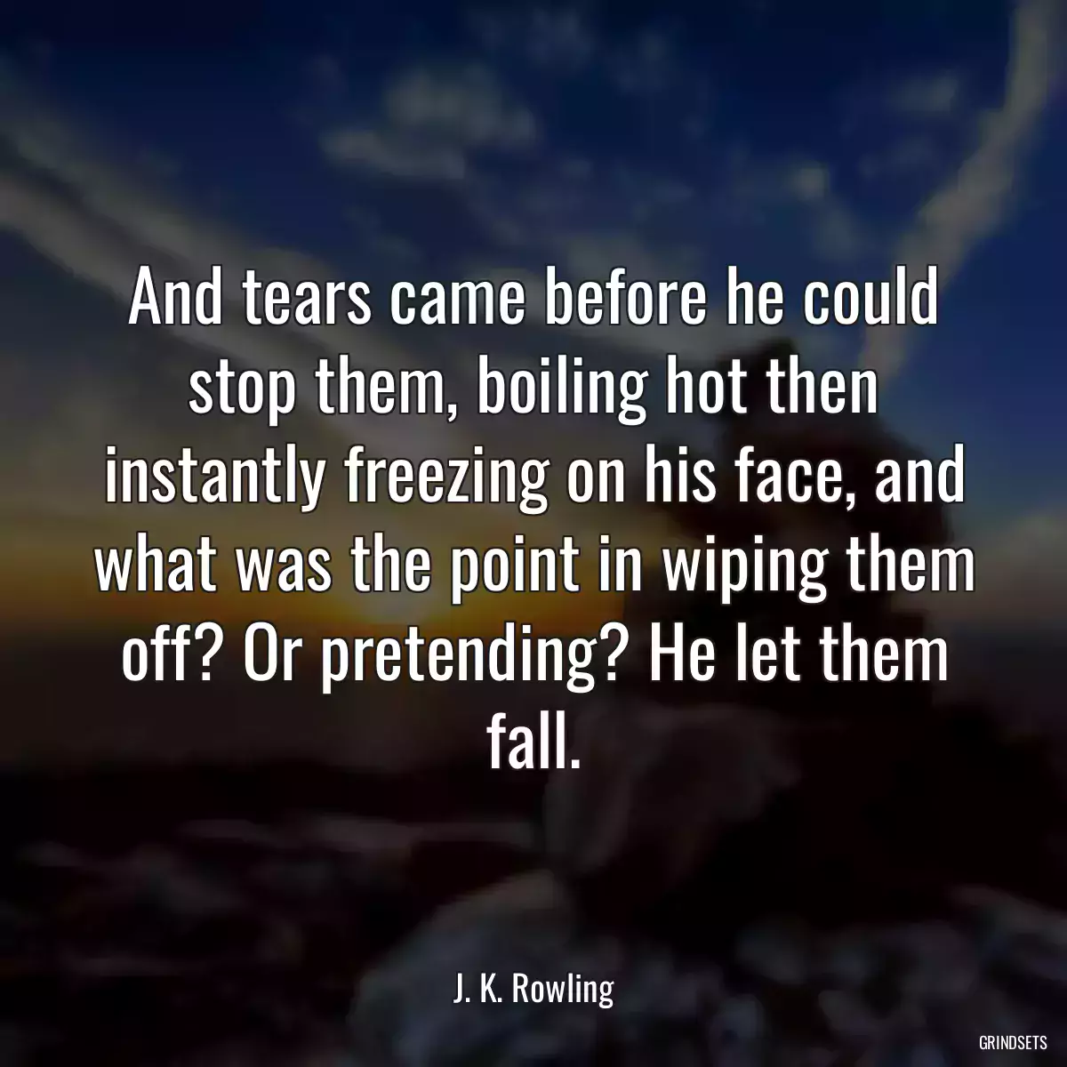 And tears came before he could stop them, boiling hot then instantly freezing on his face, and what was the point in wiping them off? Or pretending? He let them fall.