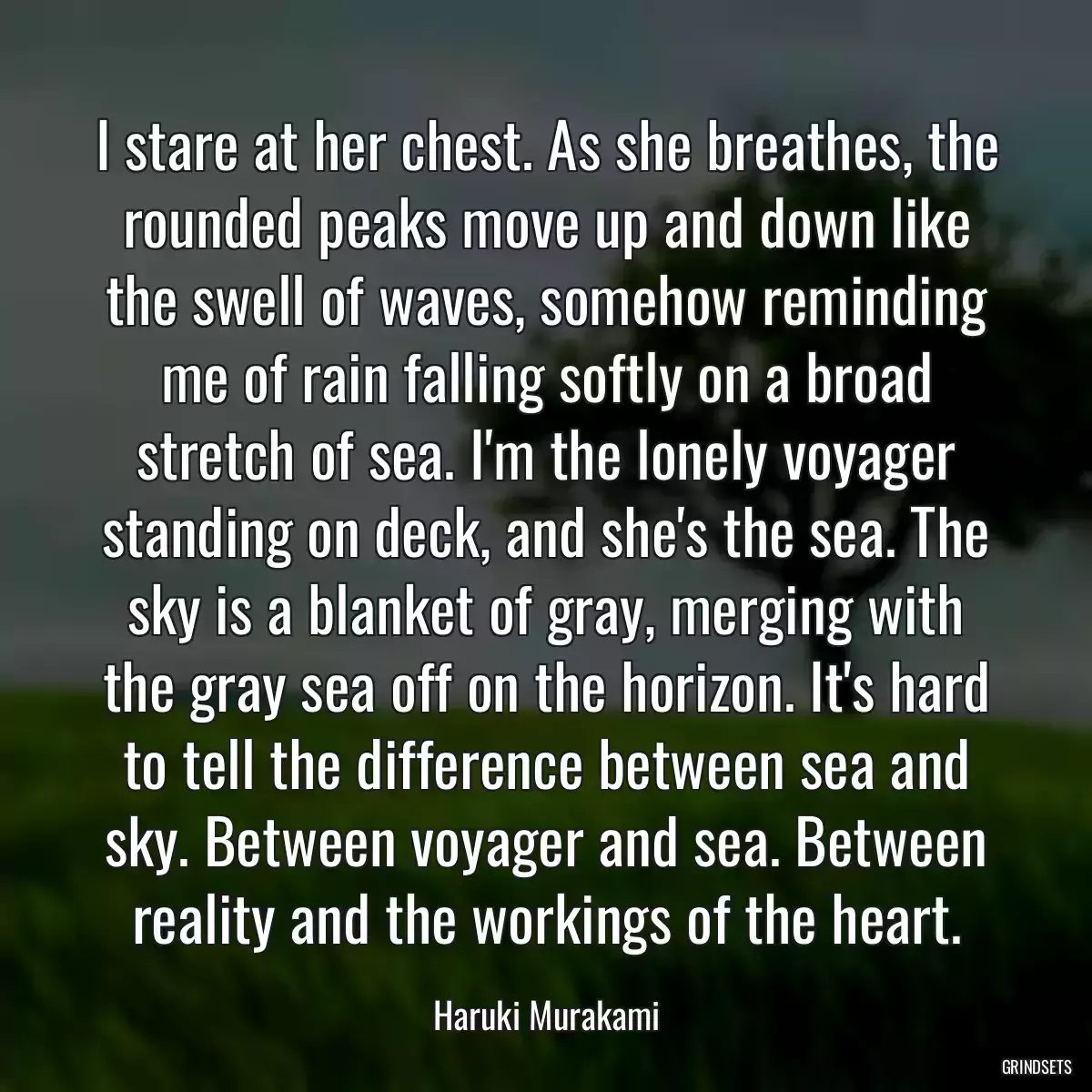 I stare at her chest. As she breathes, the rounded peaks move up and down like the swell of waves, somehow reminding me of rain falling softly on a broad stretch of sea. I\'m the lonely voyager standing on deck, and she\'s the sea. The sky is a blanket of gray, merging with the gray sea off on the horizon. It\'s hard to tell the difference between sea and sky. Between voyager and sea. Between reality and the workings of the heart.