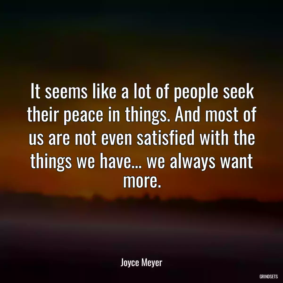 It seems like a lot of people seek their peace in things. And most of us are not even satisfied with the things we have... we always want more.