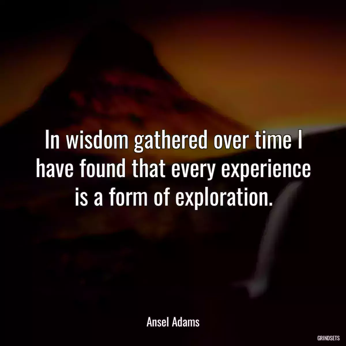 In wisdom gathered over time I have found that every experience is a form of exploration.