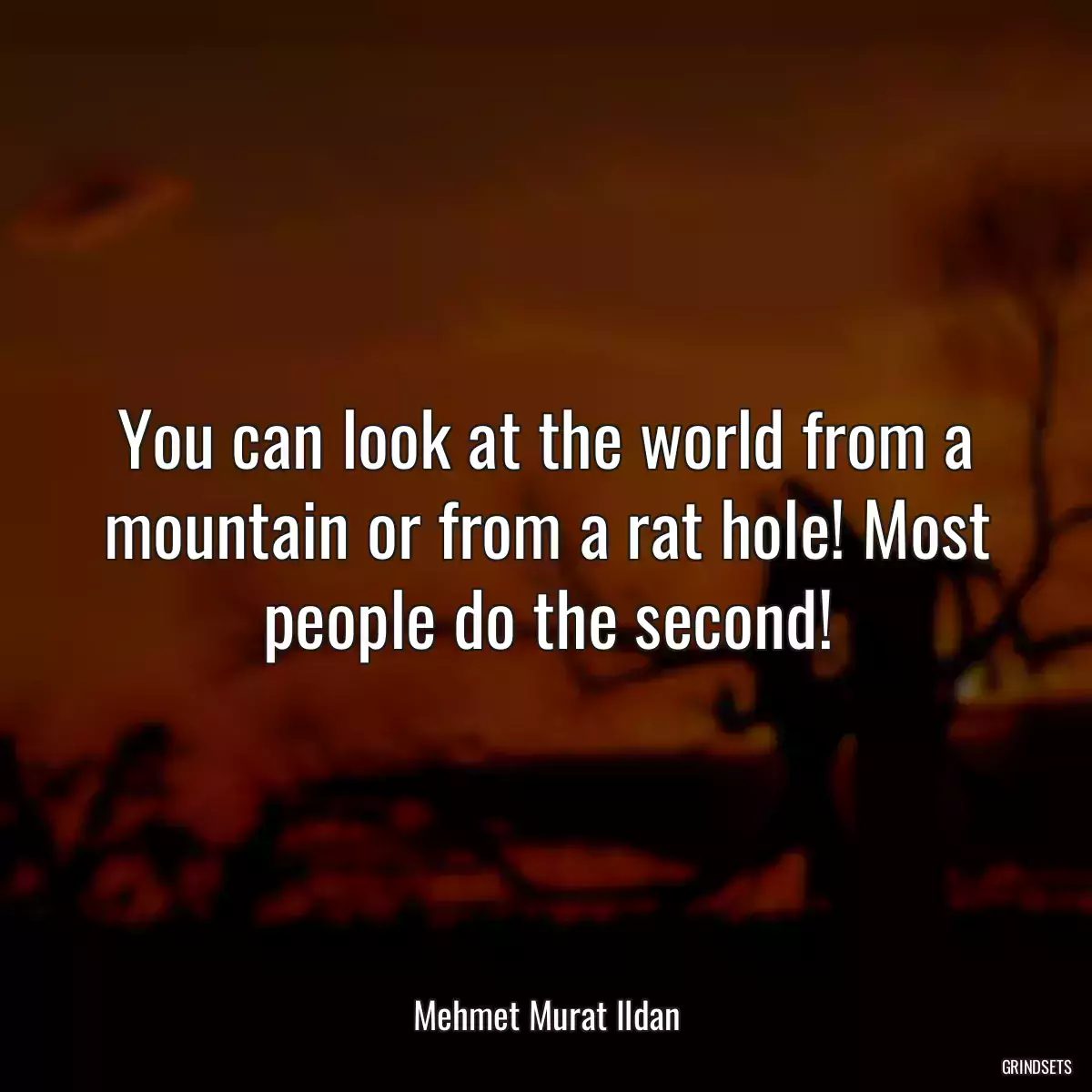 You can look at the world from a mountain or from a rat hole! Most people do the second!