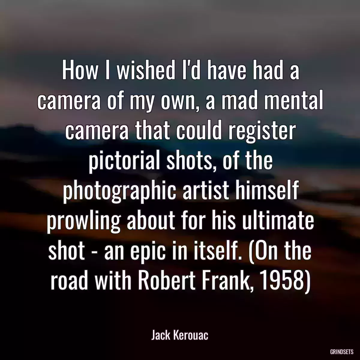 How I wished I\'d have had a camera of my own, a mad mental camera that could register pictorial shots, of the photographic artist himself prowling about for his ultimate shot - an epic in itself. (On the road with Robert Frank, 1958)