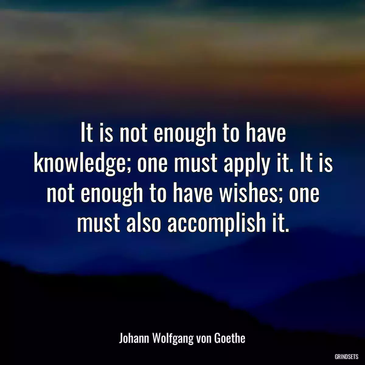 It is not enough to have knowledge; one must apply it. It is not enough to have wishes; one must also accomplish it.