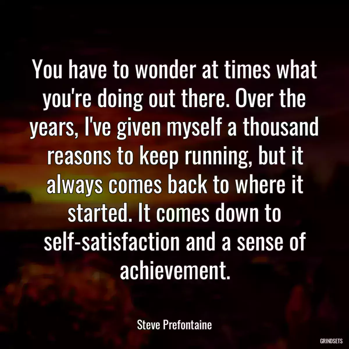 You have to wonder at times what you\'re doing out there. Over the years, I\'ve given myself a thousand reasons to keep running, but it always comes back to where it started. It comes down to self-satisfaction and a sense of achievement.