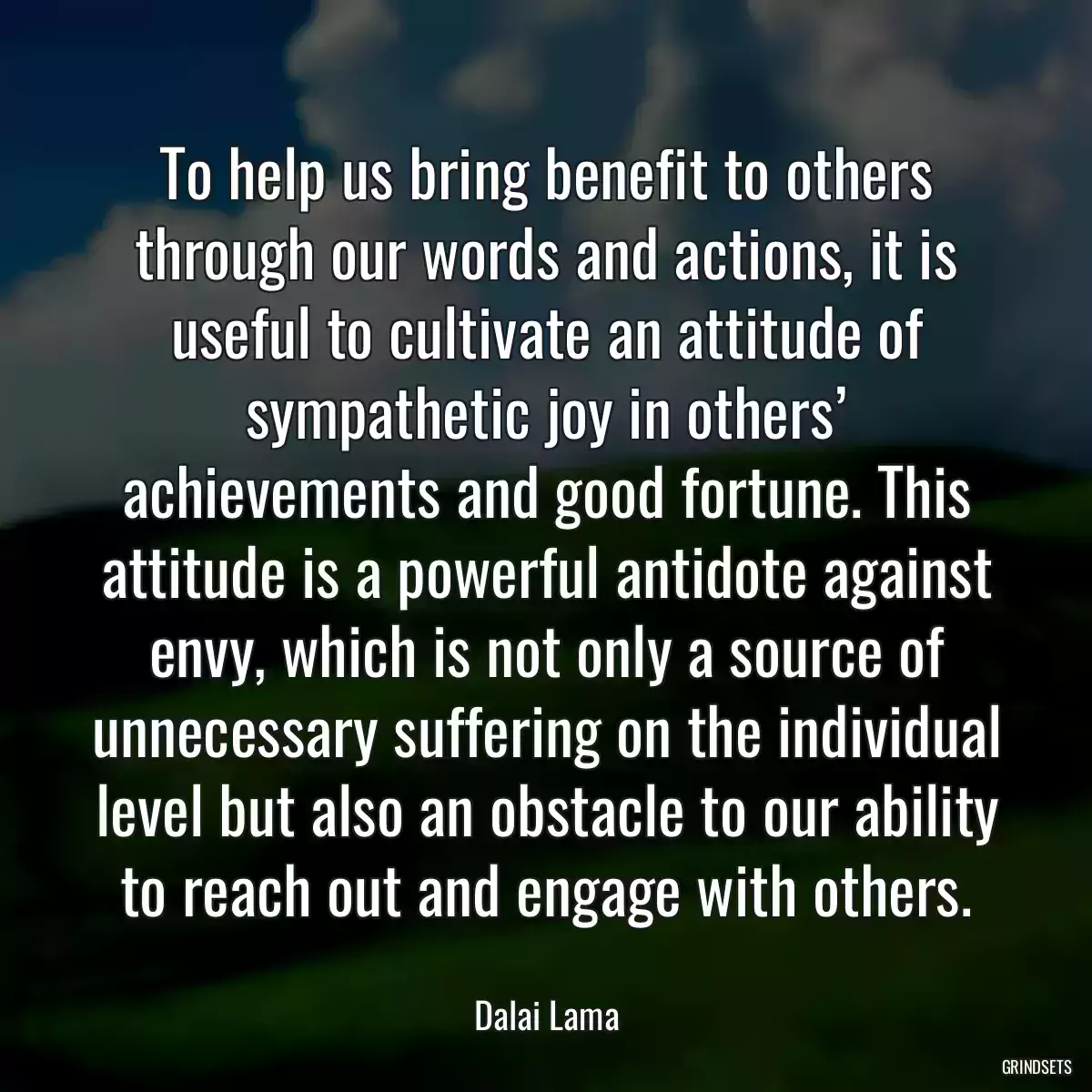 To help us bring benefit to others through our words and actions, it is useful to cultivate an attitude of sympathetic joy in others’ achievements and good fortune. This attitude is a powerful antidote against envy, which is not only a source of unnecessary suffering on the individual level but also an obstacle to our ability to reach out and engage with others.