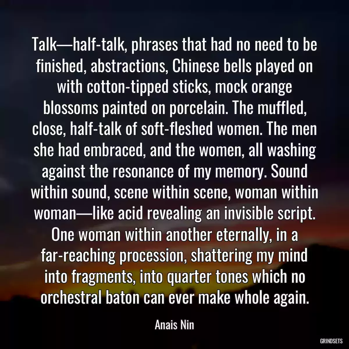 Talk—half-talk, phrases that had no need to be finished, abstractions, Chinese bells played on with cotton-tipped sticks, mock orange blossoms painted on porcelain. The muffled, close, half-talk of soft-fleshed women. The men she had embraced, and the women, all washing against the resonance of my memory. Sound within sound, scene within scene, woman within woman—like acid revealing an invisible script. One woman within another eternally, in a far-reaching procession, shattering my mind into fragments, into quarter tones which no orchestral baton can ever make whole again.