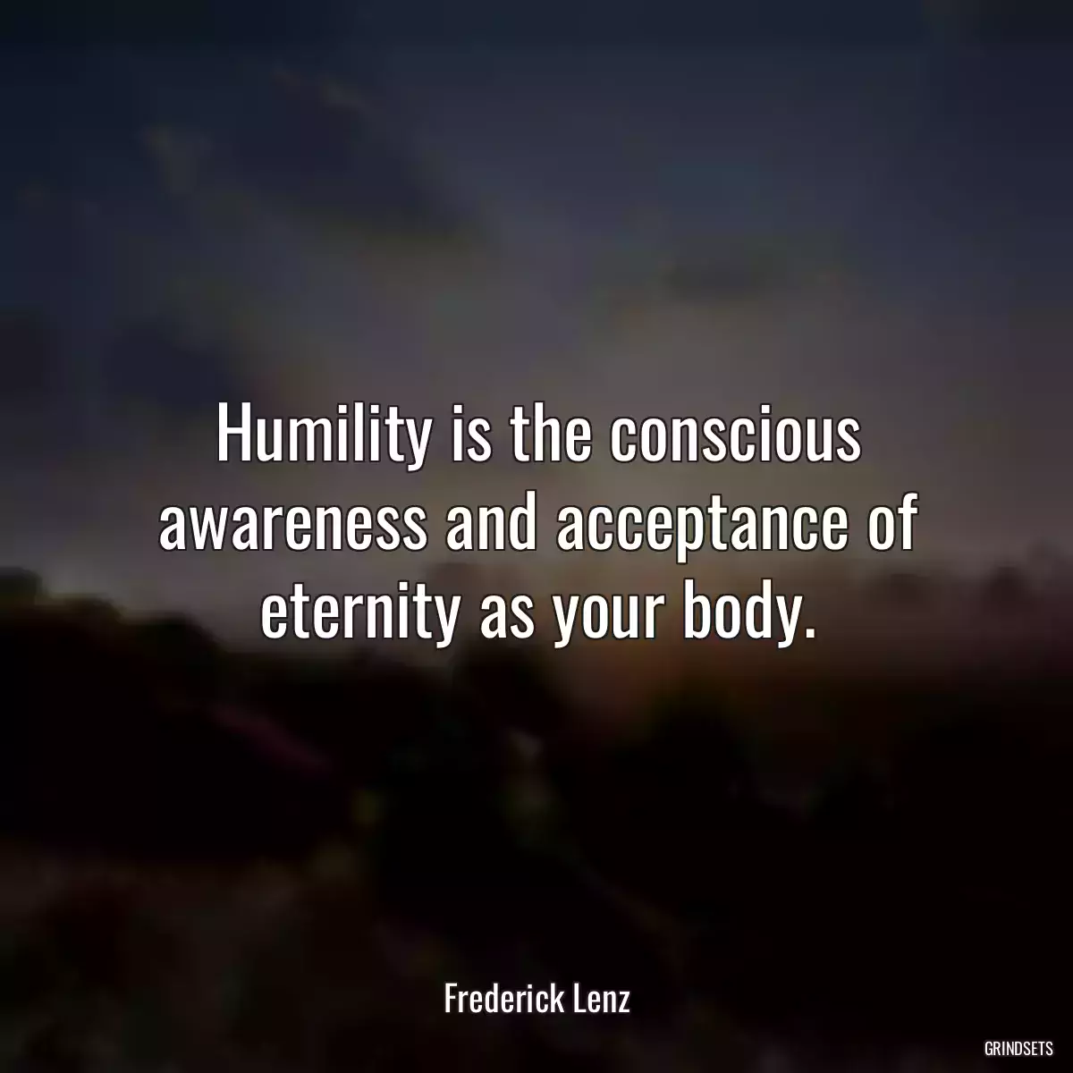 Humility is the conscious awareness and acceptance of eternity as your body.