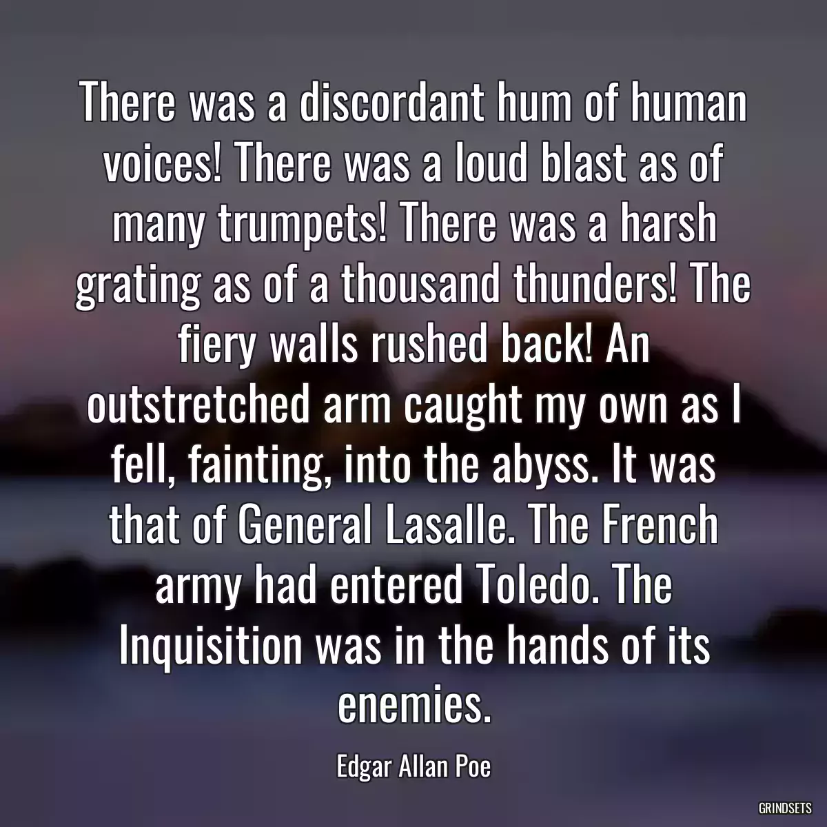 There was a discordant hum of human voices! There was a loud blast as of many trumpets! There was a harsh grating as of a thousand thunders! The fiery walls rushed back! An outstretched arm caught my own as I fell, fainting, into the abyss. It was that of General Lasalle. The French army had entered Toledo. The Inquisition was in the hands of its enemies.