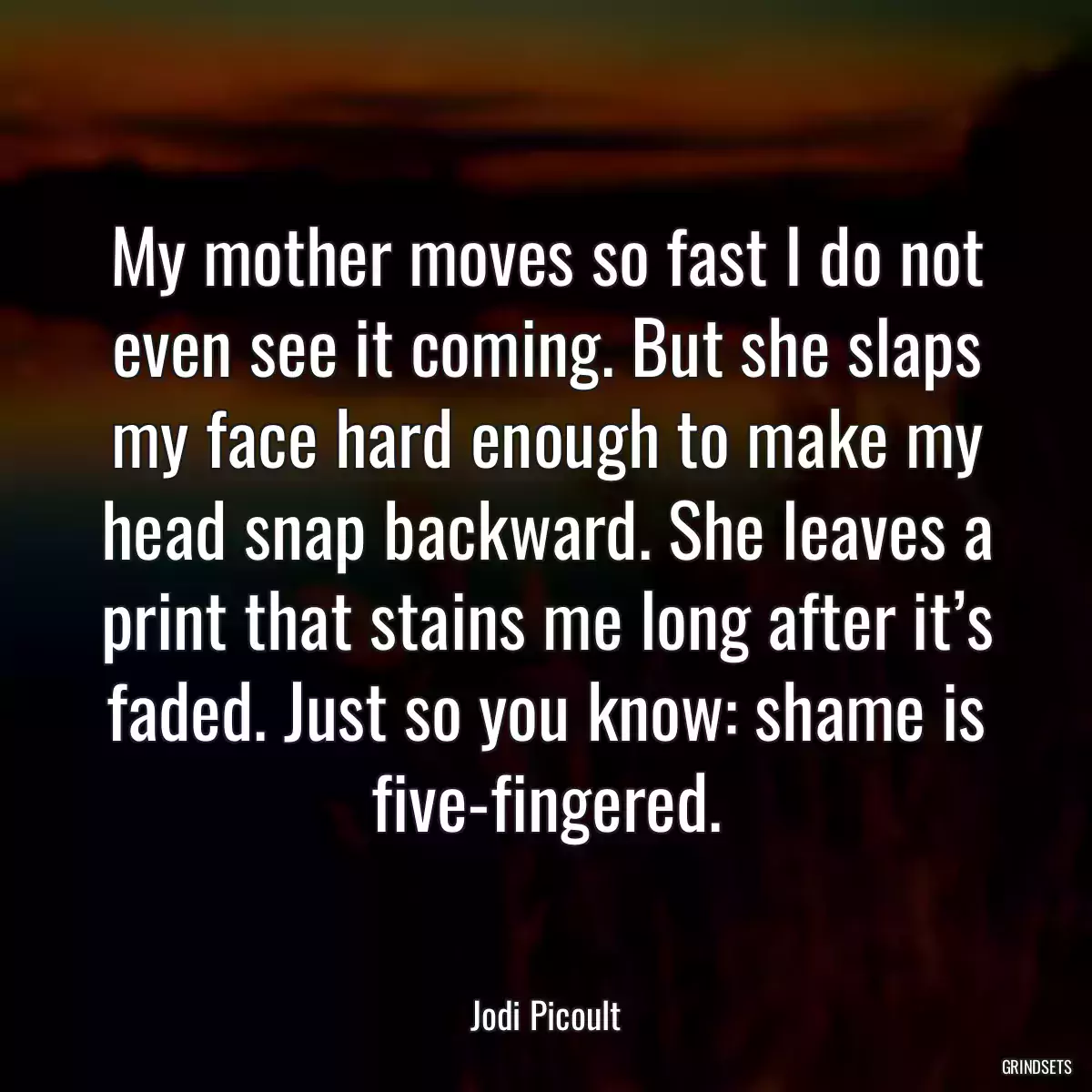 My mother moves so fast I do not even see it coming. But she slaps my face hard enough to make my head snap backward. She leaves a print that stains me long after it’s faded. Just so you know: shame is five-fingered.