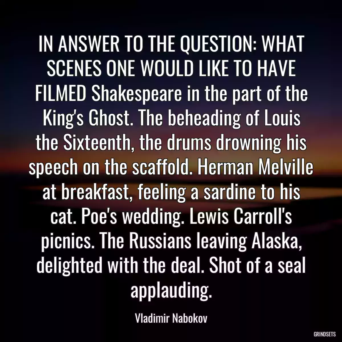 IN ANSWER TO THE QUESTION: WHAT SCENES ONE WOULD LIKE TO HAVE FILMED Shakespeare in the part of the King\'s Ghost. The beheading of Louis the Sixteenth, the drums drowning his speech on the scaffold. Herman Melville at breakfast, feeling a sardine to his cat. Poe\'s wedding. Lewis Carroll\'s picnics. The Russians leaving Alaska, delighted with the deal. Shot of a seal applauding.