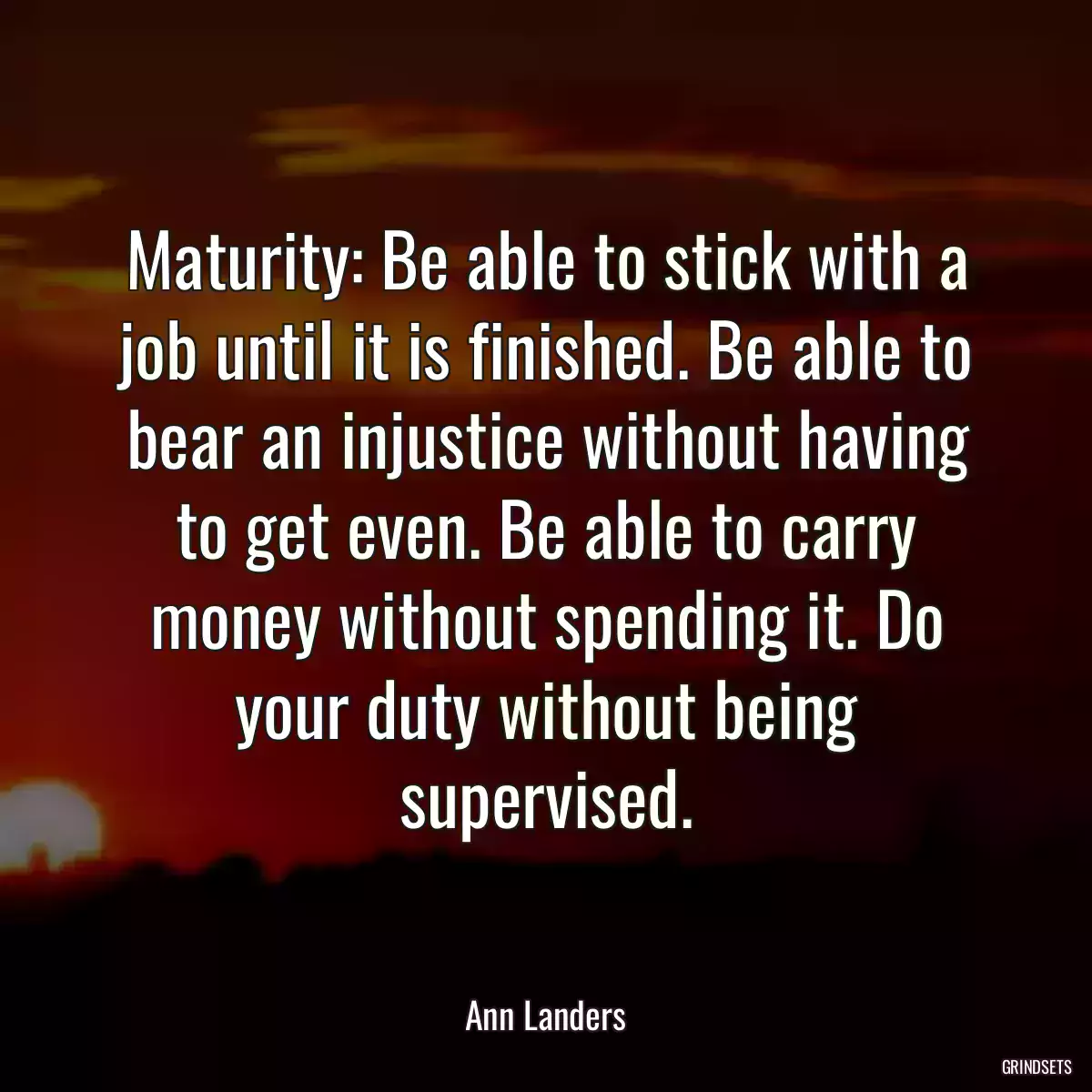 Maturity: Be able to stick with a job until it is finished. Be able to bear an injustice without having to get even. Be able to carry money without spending it. Do your duty without being supervised.