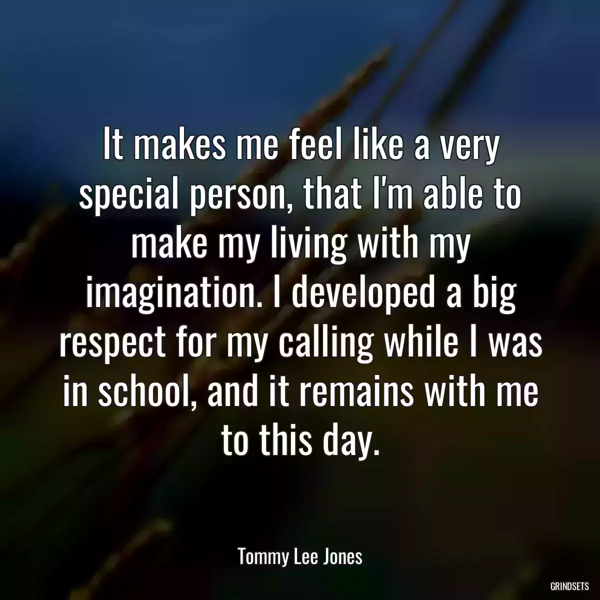 It makes me feel like a very special person, that I\'m able to make my living with my imagination. I developed a big respect for my calling while I was in school, and it remains with me to this day.