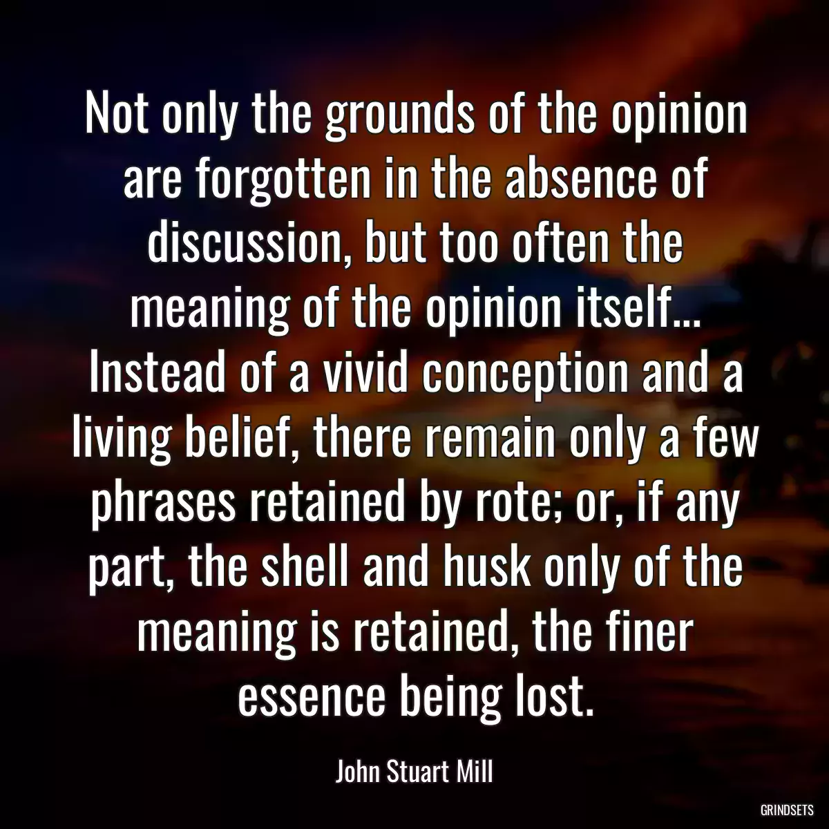 Not only the grounds of the opinion are forgotten in the absence of discussion, but too often the meaning of the opinion itself... Instead of a vivid conception and a living belief, there remain only a few phrases retained by rote; or, if any part, the shell and husk only of the meaning is retained, the finer essence being lost.