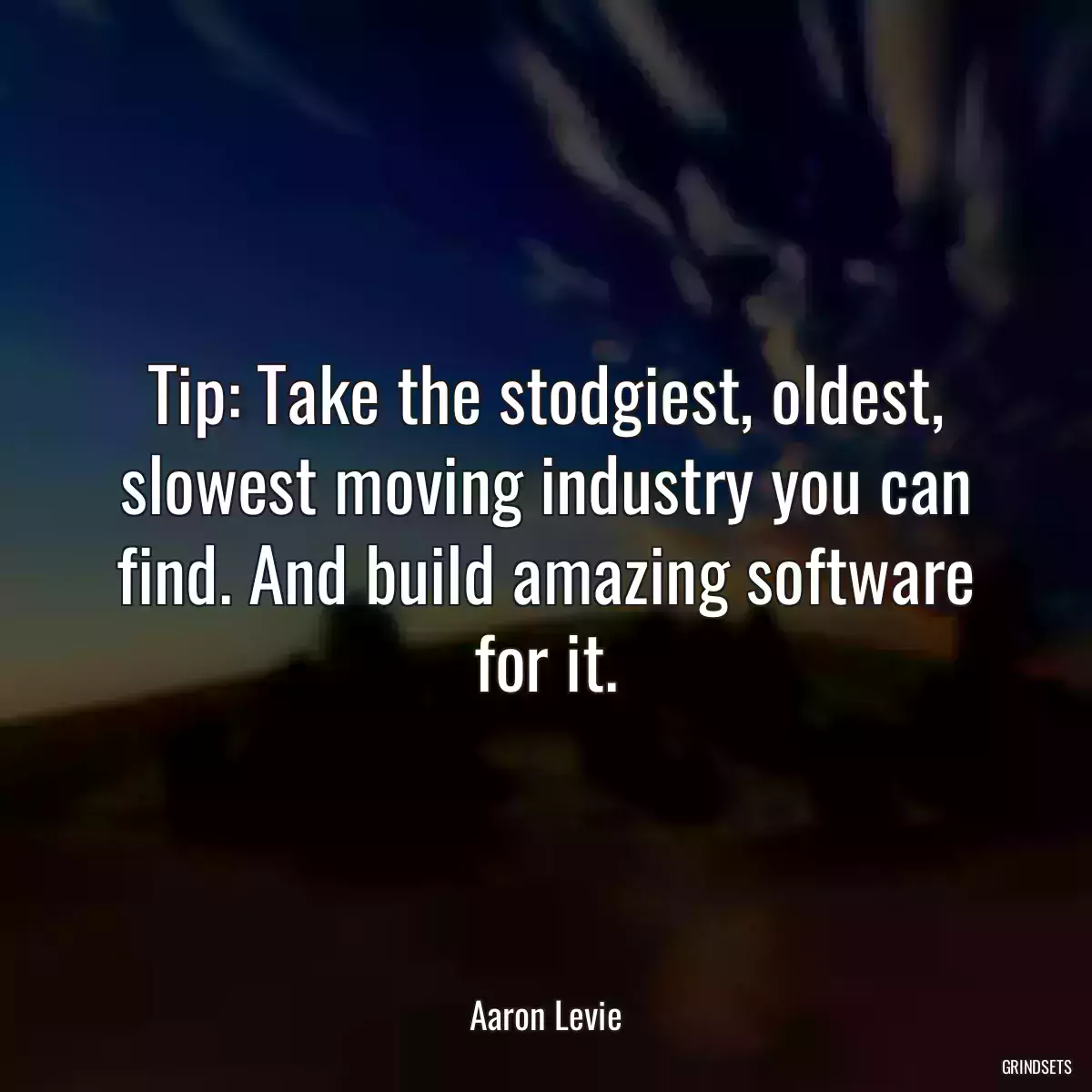 Tip: Take the stodgiest, oldest, slowest moving industry you can find. And build amazing software for it.