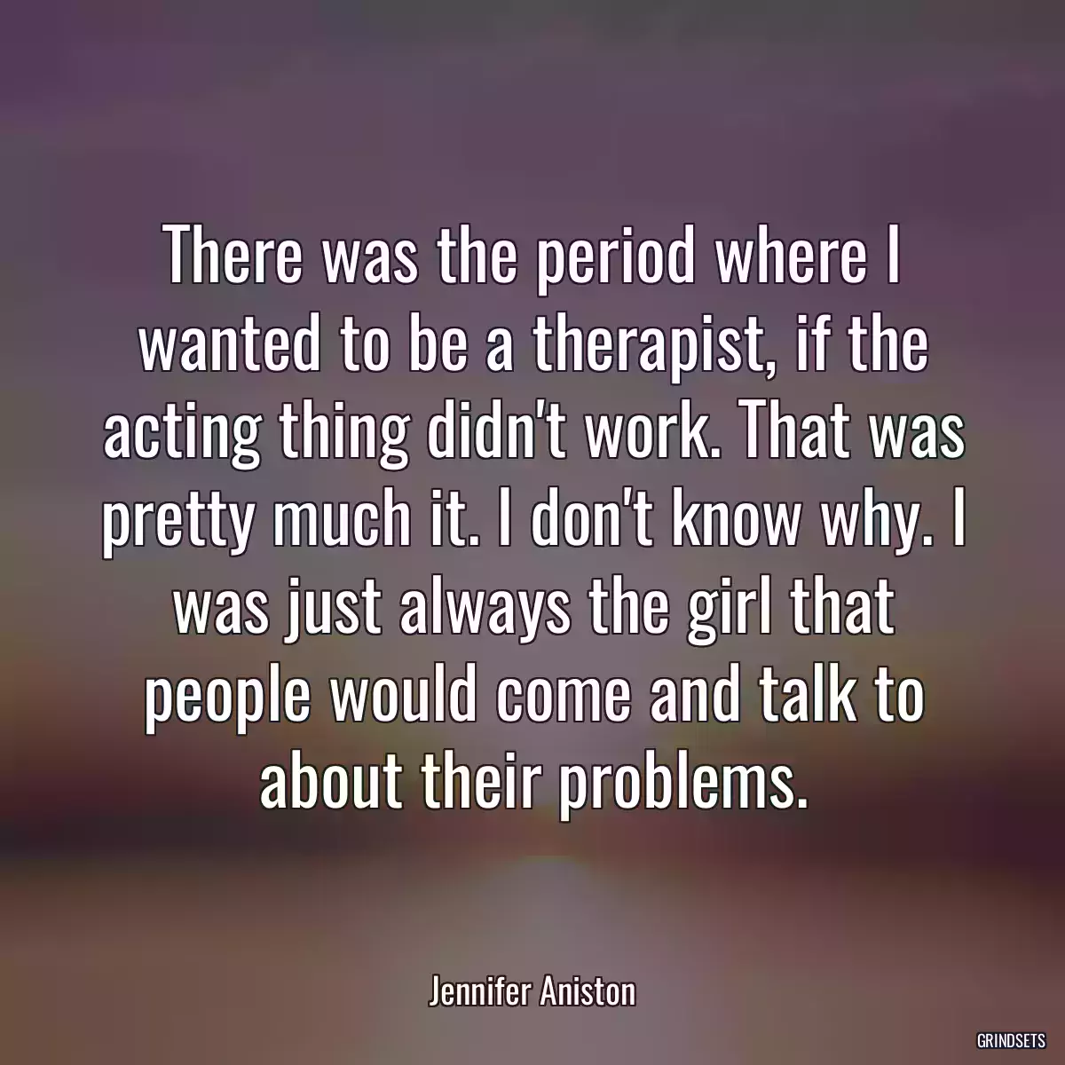 There was the period where I wanted to be a therapist, if the acting thing didn\'t work. That was pretty much it. I don\'t know why. I was just always the girl that people would come and talk to about their problems.