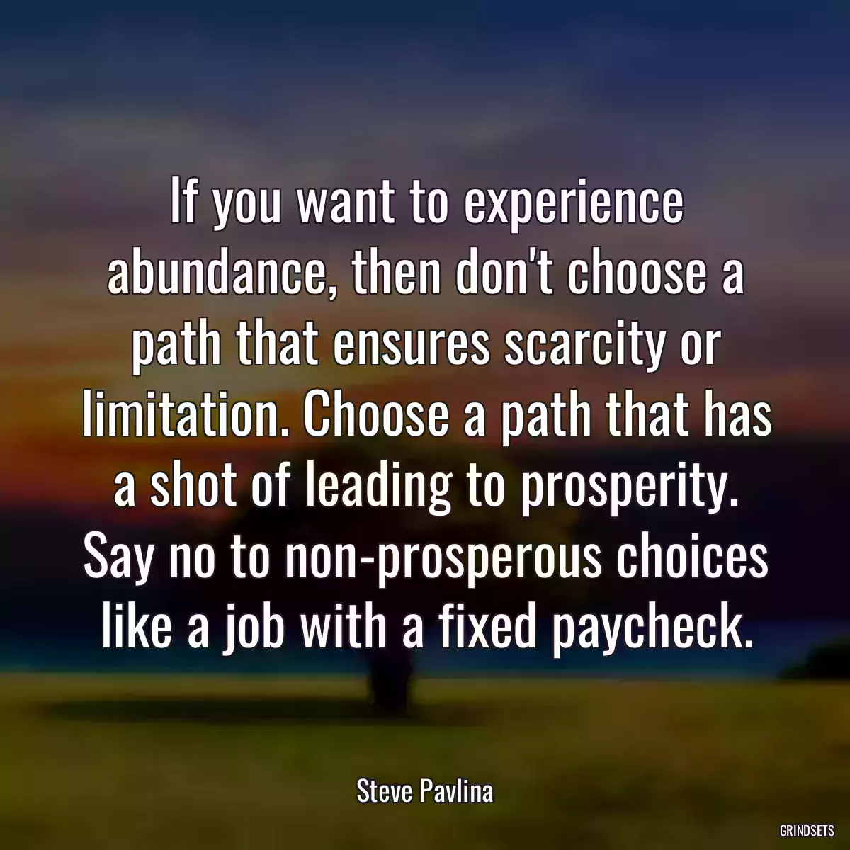 If you want to experience abundance, then don\'t choose a path that ensures scarcity or limitation. Choose a path that has a shot of leading to prosperity. Say no to non-prosperous choices like a job with a fixed paycheck.