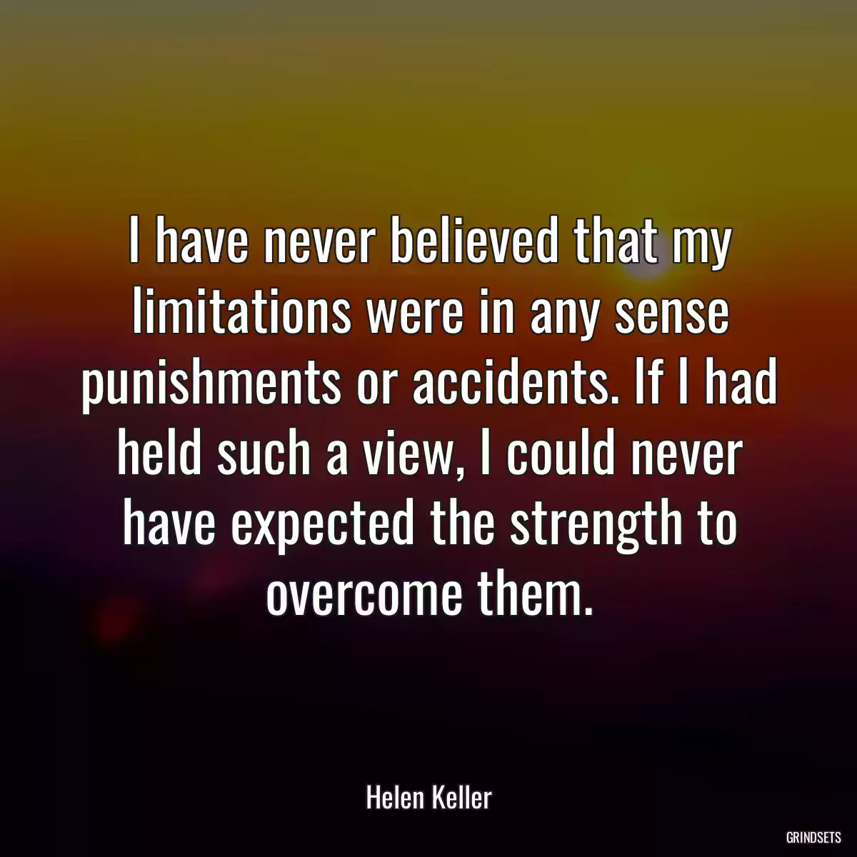 I have never believed that my limitations were in any sense punishments or accidents. If I had held such a view, I could never have expected the strength to overcome them.