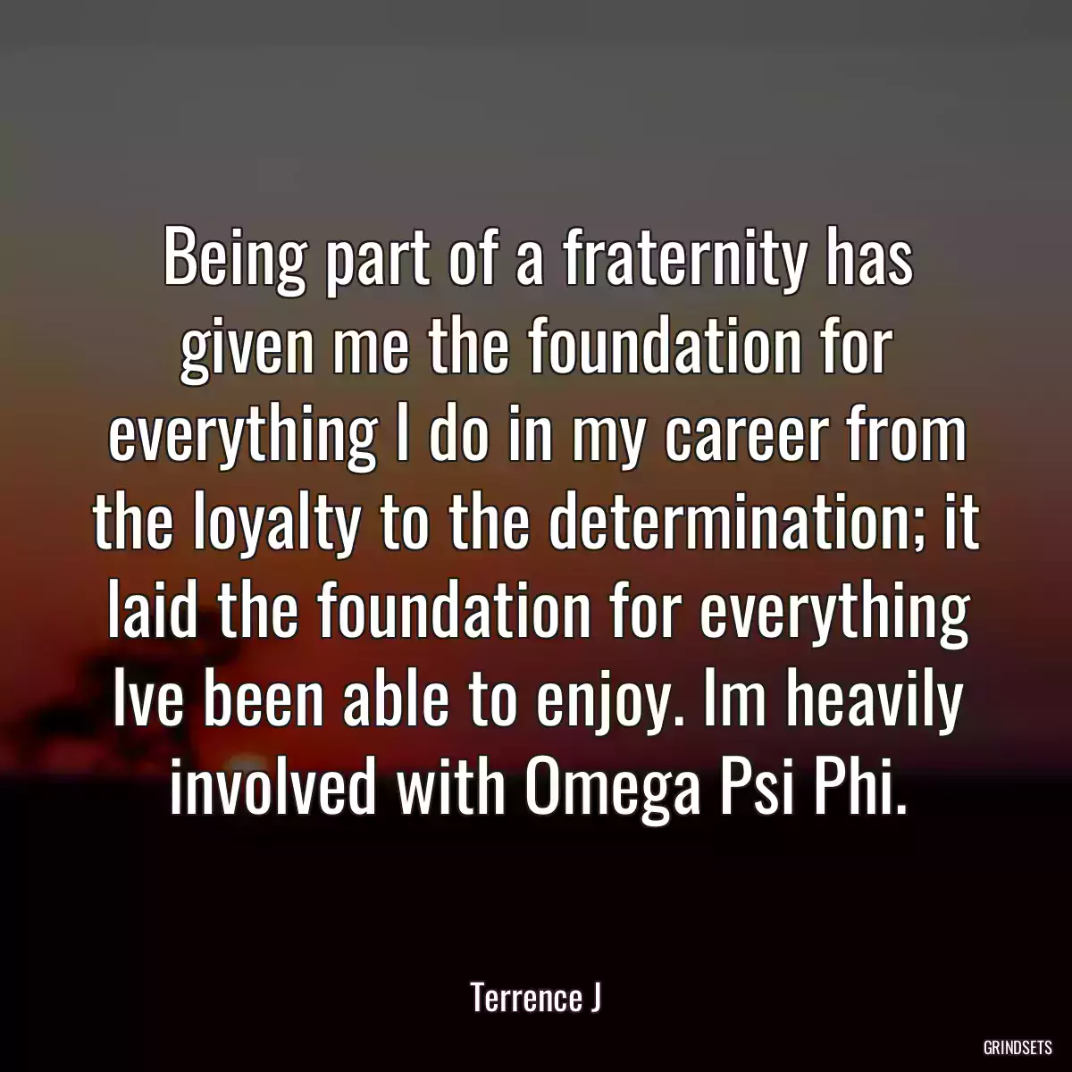 Being part of a fraternity has given me the foundation for everything I do in my career from the loyalty to the determination; it laid the foundation for everything Ive been able to enjoy. Im heavily involved with Omega Psi Phi.