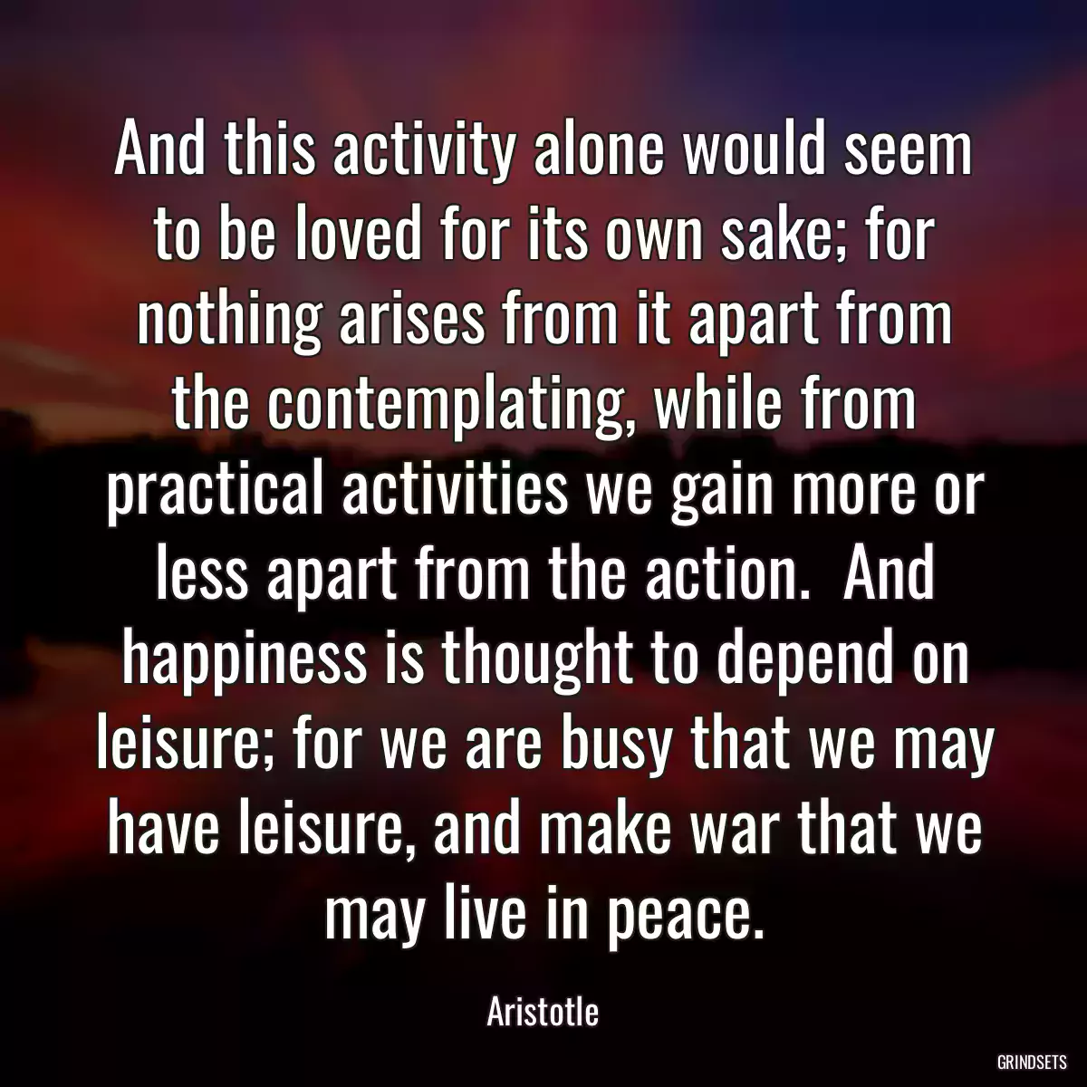 And this activity alone would seem to be loved for its own sake; for nothing arises from it apart from the contemplating, while from practical activities we gain more or less apart from the action.  And happiness is thought to depend on leisure; for we are busy that we may have leisure, and make war that we may live in peace.