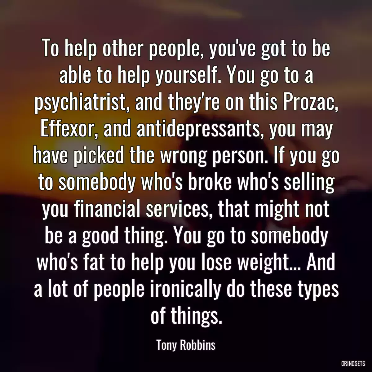 To help other people, you\'ve got to be able to help yourself. You go to a psychiatrist, and they\'re on this Prozac, Effexor, and antidepressants, you may have picked the wrong person. If you go to somebody who\'s broke who\'s selling you financial services, that might not be a good thing. You go to somebody who\'s fat to help you lose weight... And a lot of people ironically do these types of things.