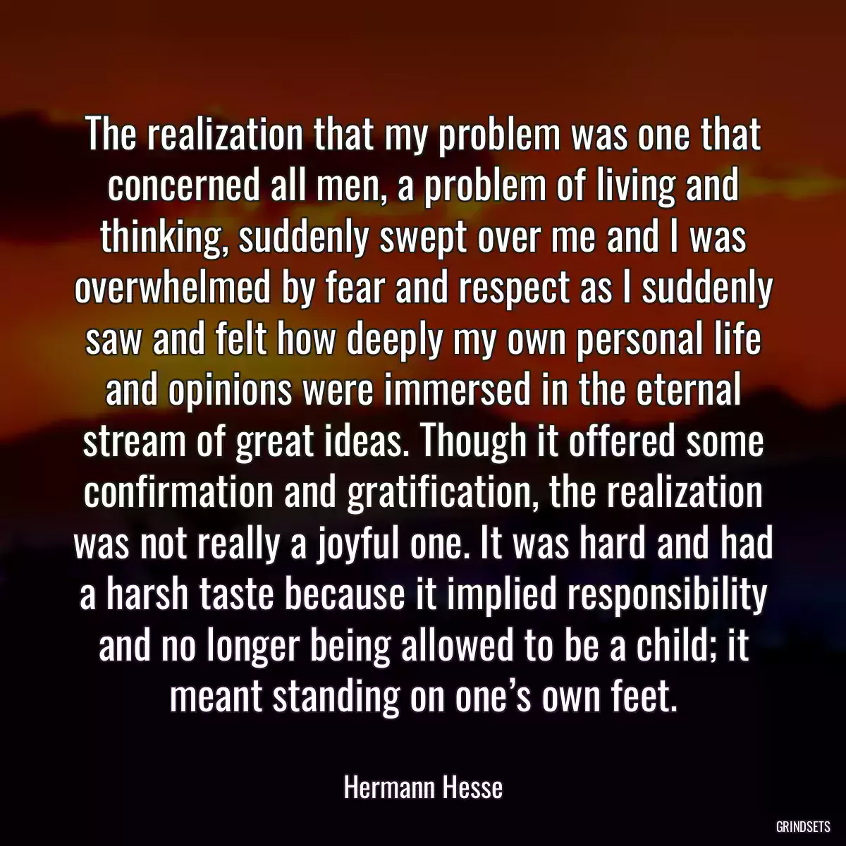 The realization that my problem was one that concerned all men, a problem of living and thinking, suddenly swept over me and I was overwhelmed by fear and respect as I suddenly saw and felt how deeply my own personal life and opinions were immersed in the eternal stream of great ideas. Though it offered some confirmation and gratification, the realization was not really a joyful one. It was hard and had a harsh taste because it implied responsibility and no longer being allowed to be a child; it meant standing on one’s own feet.