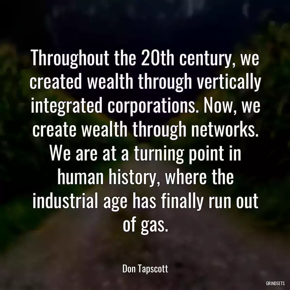 Throughout the 20th century, we created wealth through vertically integrated corporations. Now, we create wealth through networks. We are at a turning point in human history, where the industrial age has finally run out of gas.