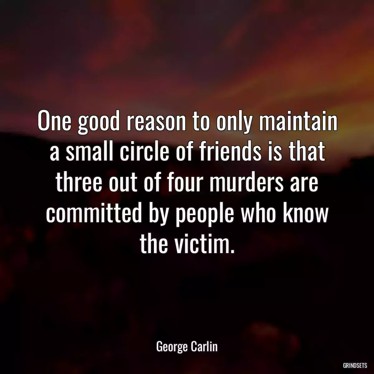 One good reason to only maintain a small circle of friends is that three out of four murders are committed by people who know the victim.