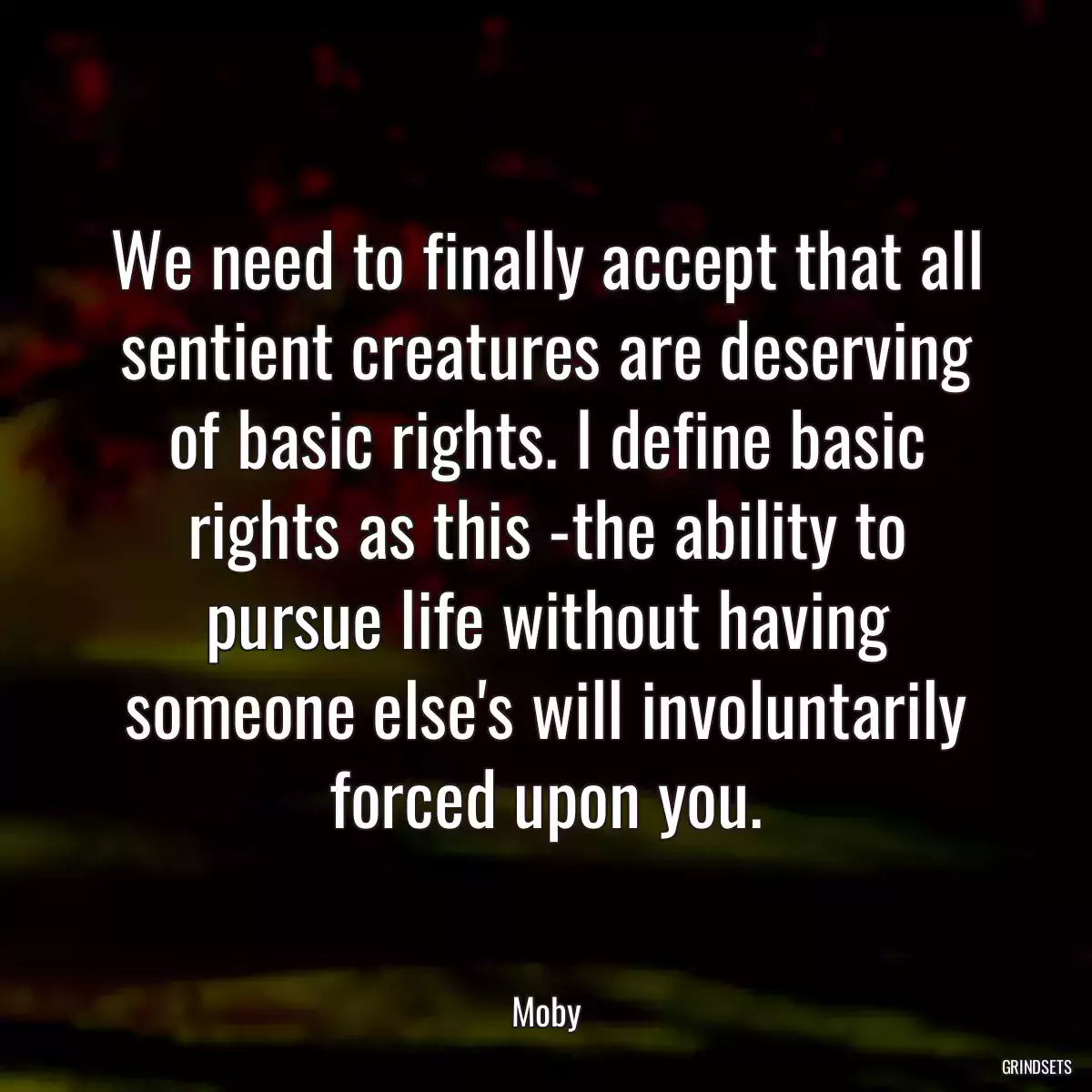 We need to finally accept that all sentient creatures are deserving of basic rights. I define basic rights as this -the ability to pursue life without having someone else\'s will involuntarily forced upon you.