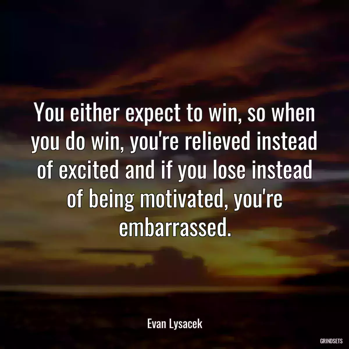 You either expect to win, so when you do win, you\'re relieved instead of excited and if you lose instead of being motivated, you\'re embarrassed.