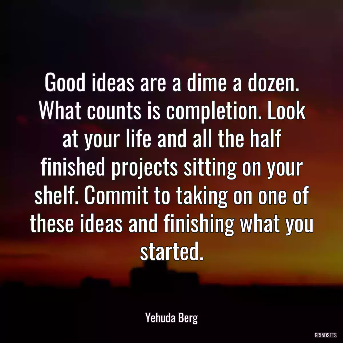 Good ideas are a dime a dozen. What counts is completion. Look at your life and all the half finished projects sitting on your shelf. Commit to taking on one of these ideas and finishing what you started.