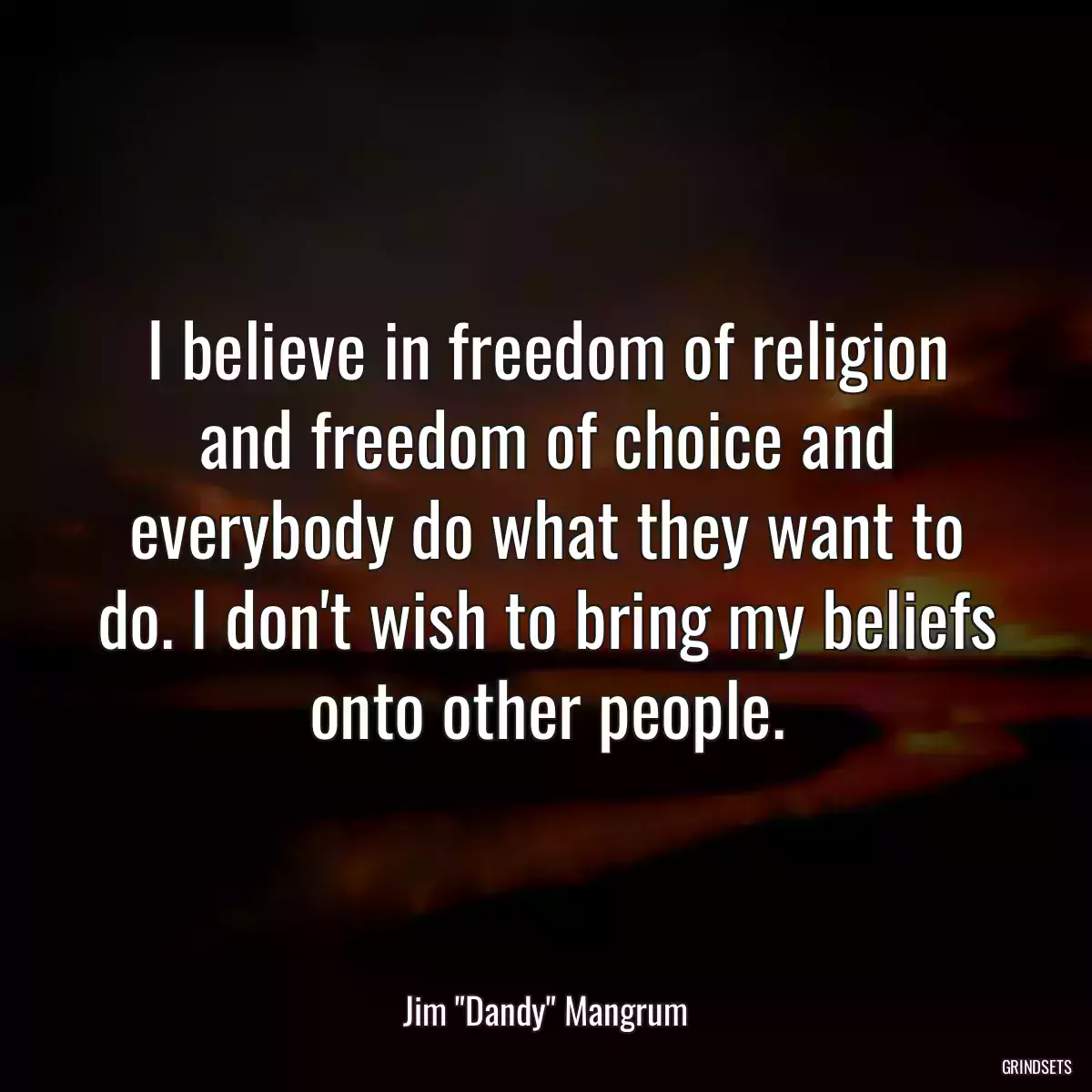 I believe in freedom of religion and freedom of choice and everybody do what they want to do. I don\'t wish to bring my beliefs onto other people.