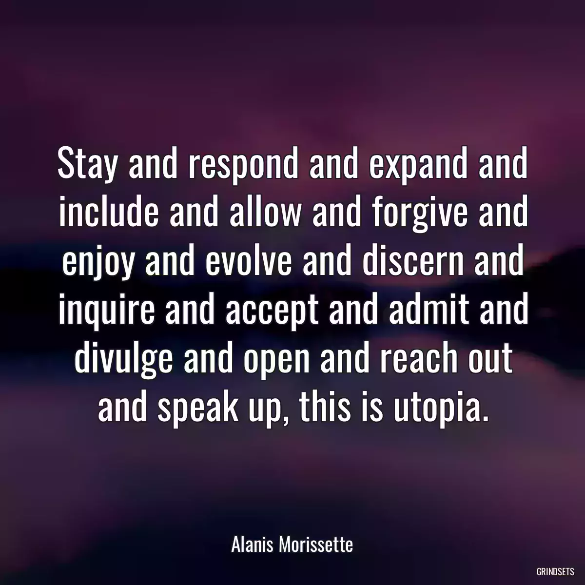 Stay and respond and expand and include and allow and forgive and enjoy and evolve and discern and inquire and accept and admit and divulge and open and reach out and speak up, this is utopia.