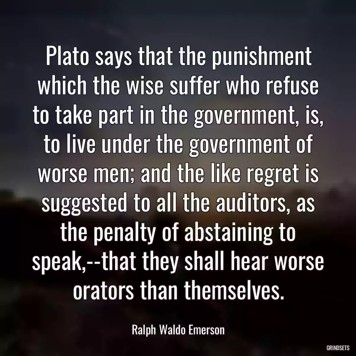 Plato says that the punishment which the wise suffer who refuse to take part in the government, is, to live under the government of worse men; and the like regret is suggested to all the auditors, as the penalty of abstaining to speak,--that they shall hear worse orators than themselves.