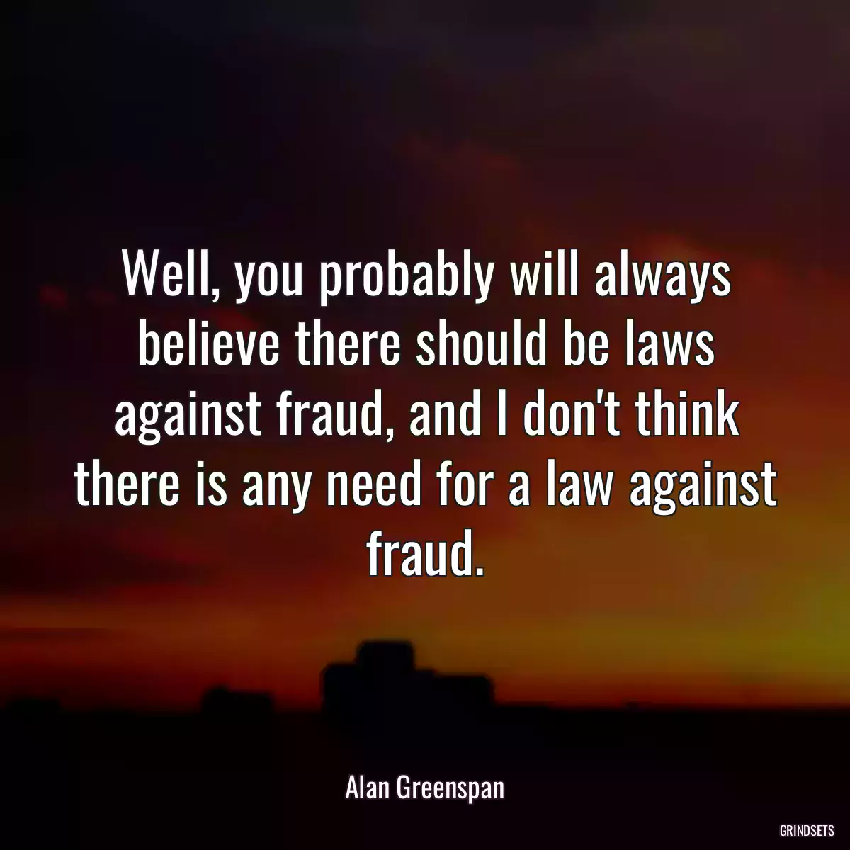 Well, you probably will always believe there should be laws against fraud, and I don\'t think there is any need for a law against fraud.