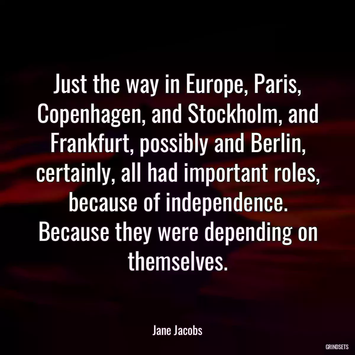 Just the way in Europe, Paris, Copenhagen, and Stockholm, and Frankfurt, possibly and Berlin, certainly, all had important roles, because of independence. Because they were depending on themselves.