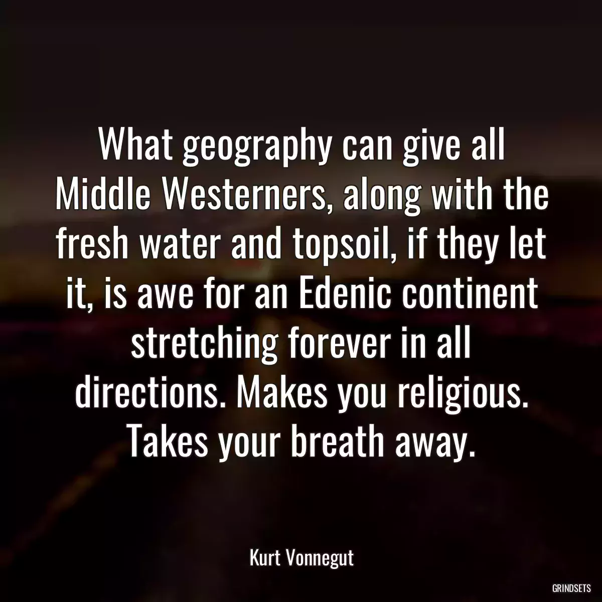 What geography can give all Middle Westerners, along with the fresh water and topsoil, if they let it, is awe for an Edenic continent stretching forever in all directions. Makes you religious. Takes your breath away.