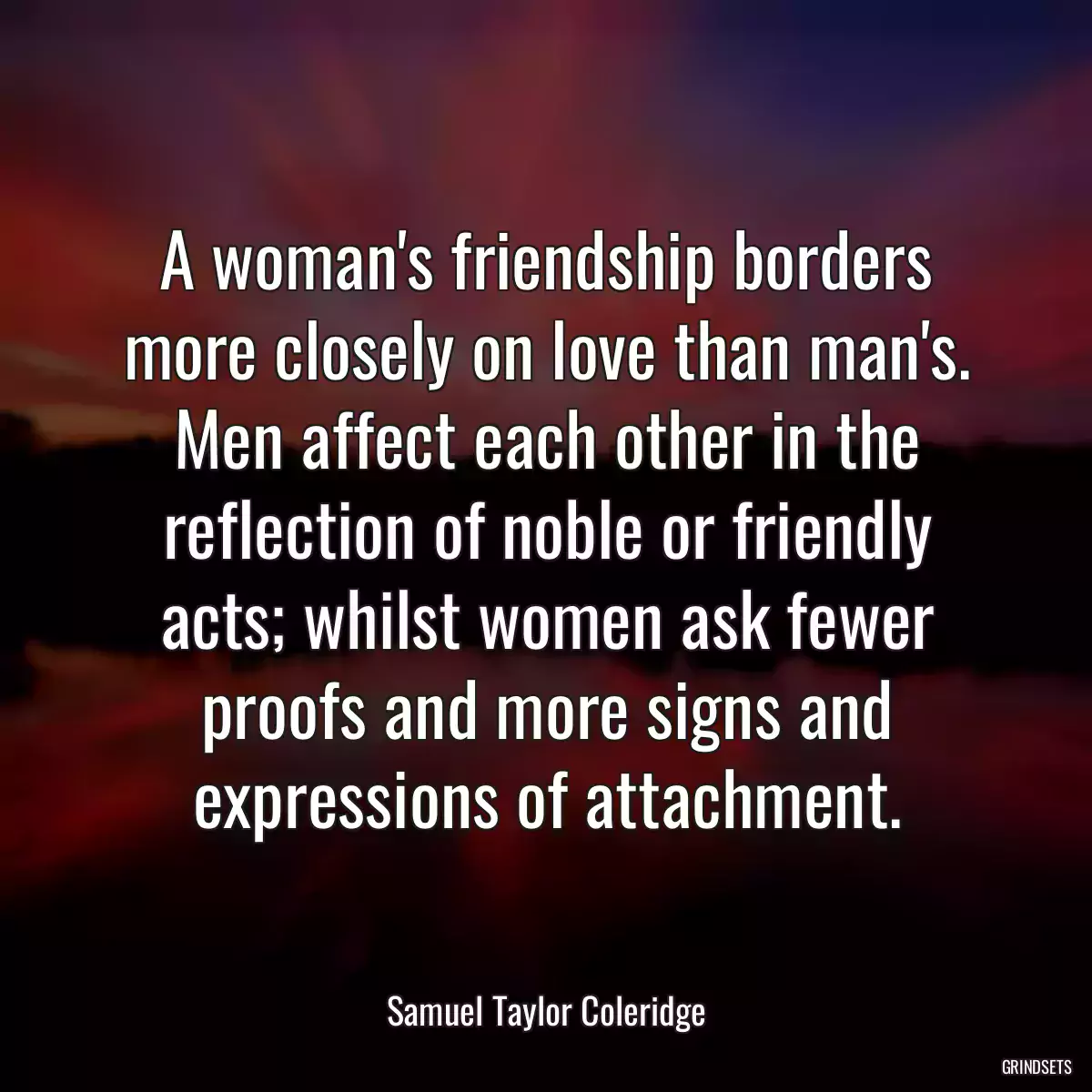 A woman\'s friendship borders more closely on love than man\'s. Men affect each other in the reflection of noble or friendly acts; whilst women ask fewer proofs and more signs and expressions of attachment.